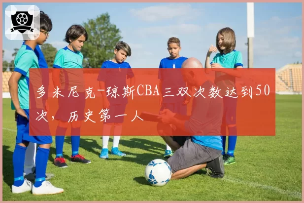多米尼克-琼斯CBA三双次数达到50次，历史第一人