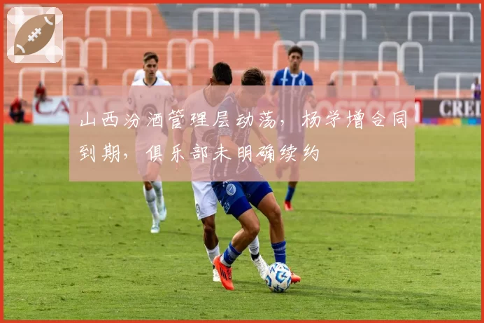 山西汾酒管理层动荡，杨学增合同到期，俱乐部未明确续约