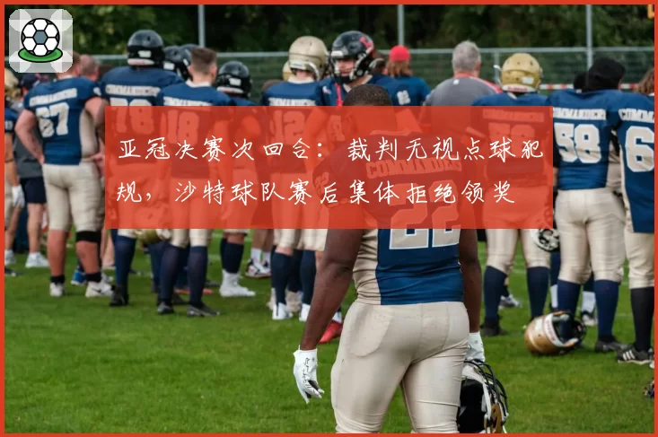 亚冠决赛次回合:裁判无视点球犯规,沙特球队赛后集体拒绝领奖