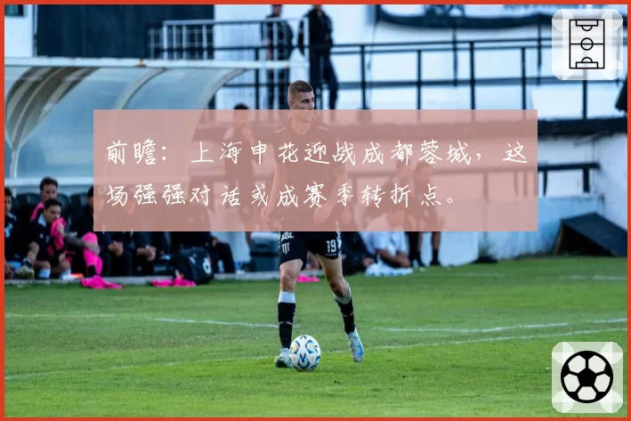 前瞻:上海申花迎战成都蓉城,这场强强对话或成赛季转折点。
