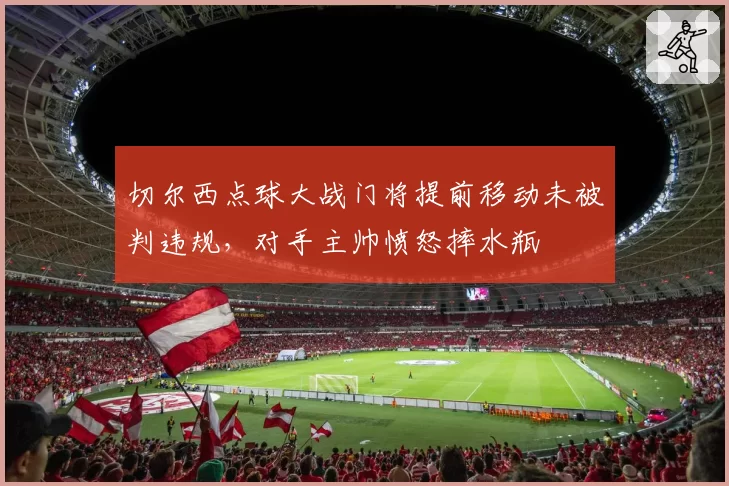 切尔西点球大战门将提前移动未被判违规，对手主帅愤怒摔水瓶