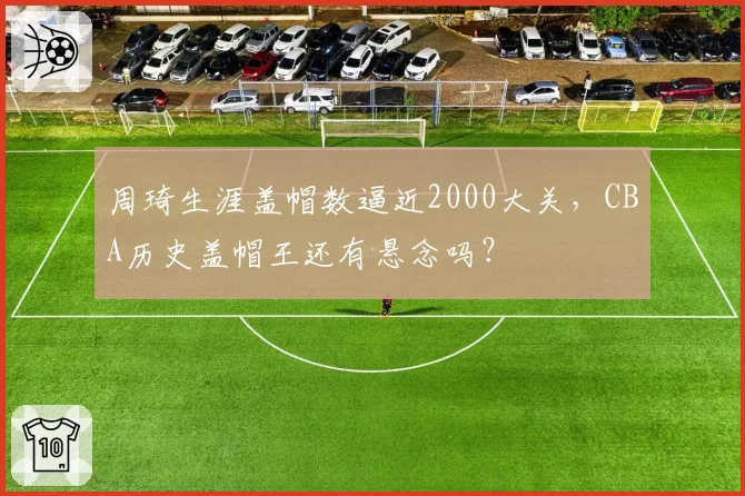 周琦生涯盖帽数逼近2000大关，CBA历史盖帽王还有悬念吗？