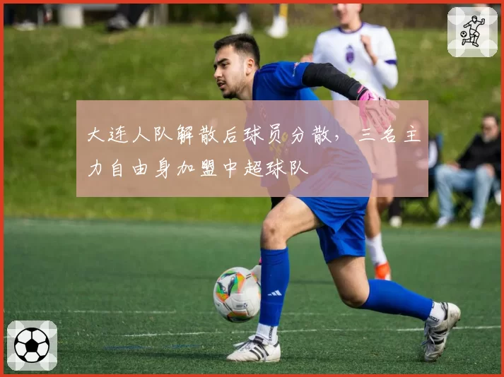 大连人队解散后球员分散,三名主力自由身加盟中超球队