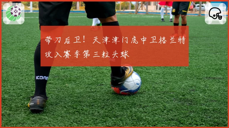 带刀后卫！天津津门虎中卫格兰特攻入赛季第三粒头球