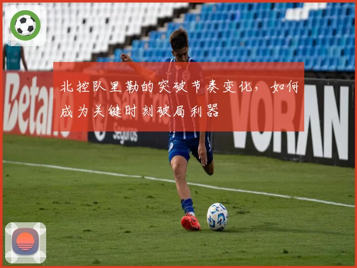 北控队里勒的突破节奏变化，如何成为关键时刻破局利器