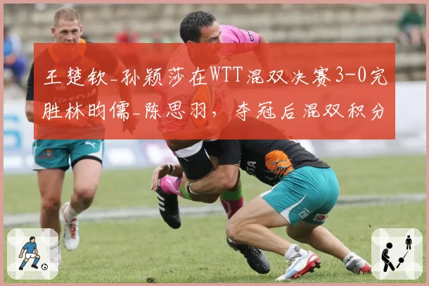 王楚钦_孙颖莎在WTT混双决赛3-0完胜林昀儒_陈思羽，夺冠后混双积分升至世界第一