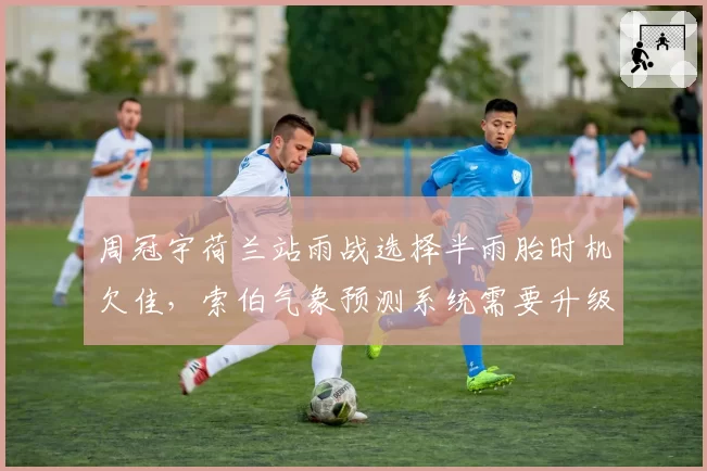 周冠宇荷兰站雨战选择半雨胎时机欠佳，索伯气象预测系统需要升级吗？