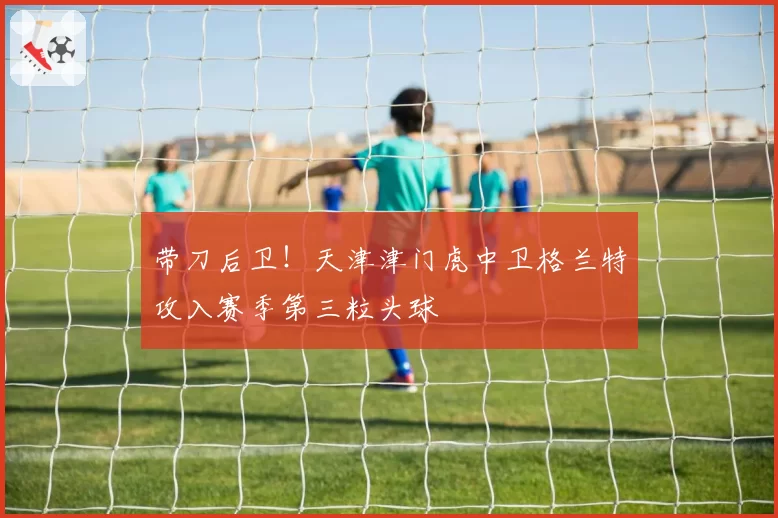 带刀后卫！天津津门虎中卫格兰特攻入赛季第三粒头球