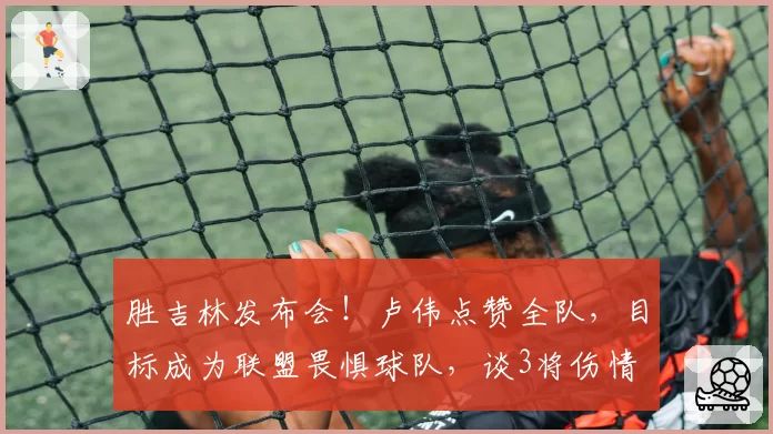 胜吉林发布会!卢伟点赞全队,目标成为联盟畏惧球队,谈3将伤情