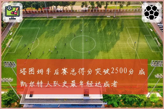 塔图姆季后赛总得分突破2500分 成凯尔特人队史最年轻达成者