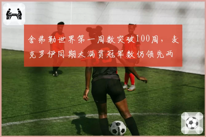 舍弗勒世界第一周数突破100周,麦克罗伊同期大满贯冠军数仍领先两座__br_