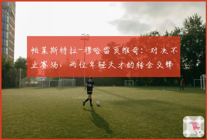 帕莱斯特拉-穆哈雷莫维奇:对决不止赛场,两位年轻天才的转会交锋