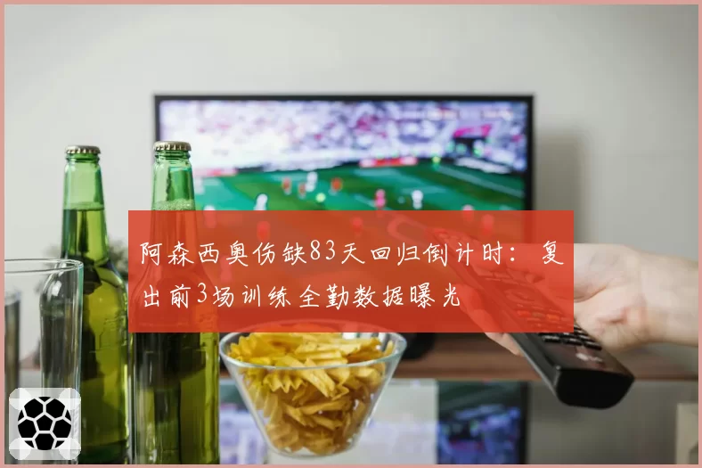 阿森西奥伤缺83天回归倒计时：复出前3场训练全勤数据曝光