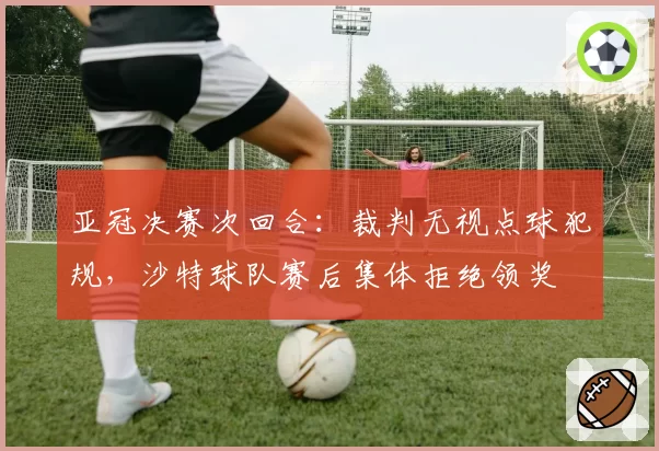 亚冠决赛次回合:裁判无视点球犯规,沙特球队赛后集体拒绝领奖