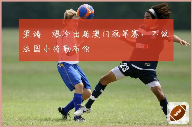梁靖崑爆冷出局澳门冠军赛，不敌法国小将勒布伦