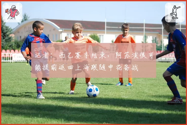 记者：西乙赛季结束，阿苏埃很可能提前返回上海跟随申花备战