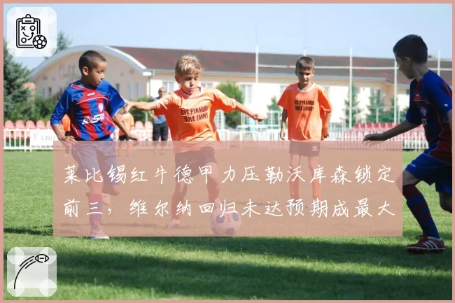 莱比锡红牛德甲力压勒沃库森锁定前三，维尔纳回归未达预期成最大槽点