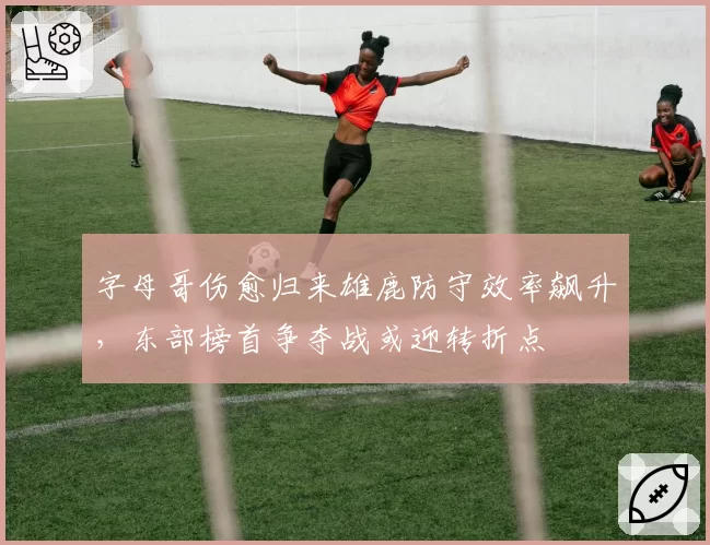 字母哥伤愈归来雄鹿防守效率飙升，东部榜首争夺战或迎转折点