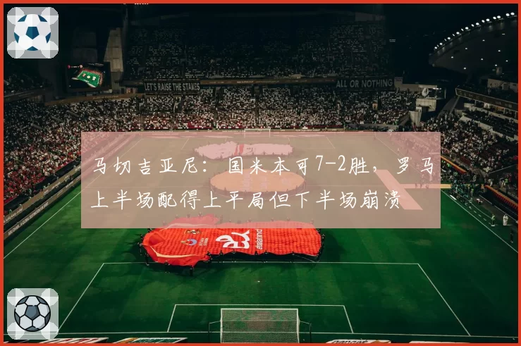 马切吉亚尼：国米本可7-2胜，罗马上半场配得上平局但下半场崩溃