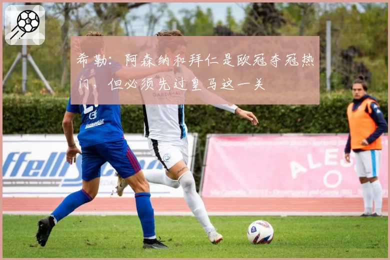 希勒:阿森纳和拜仁是欧冠夺冠热门,但必须先过皇马这一关