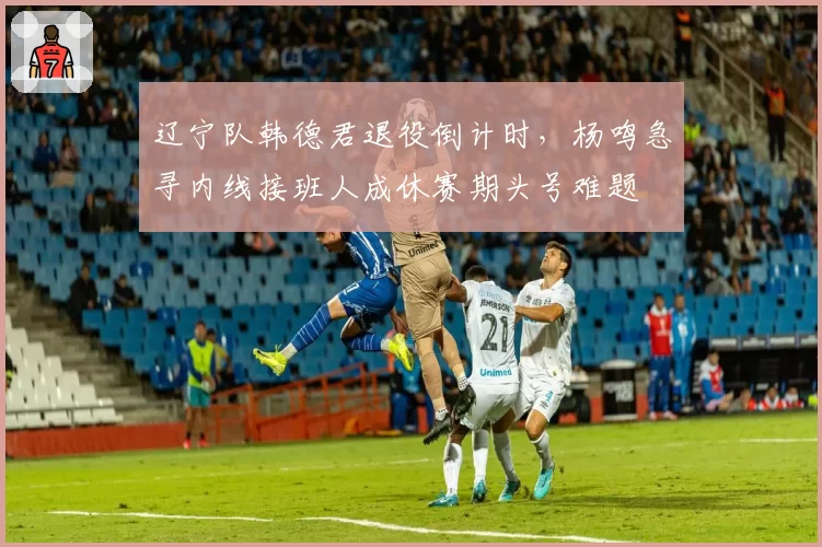 辽宁队韩德君退役倒计时，杨鸣急寻内线接班人成休赛期头号难题