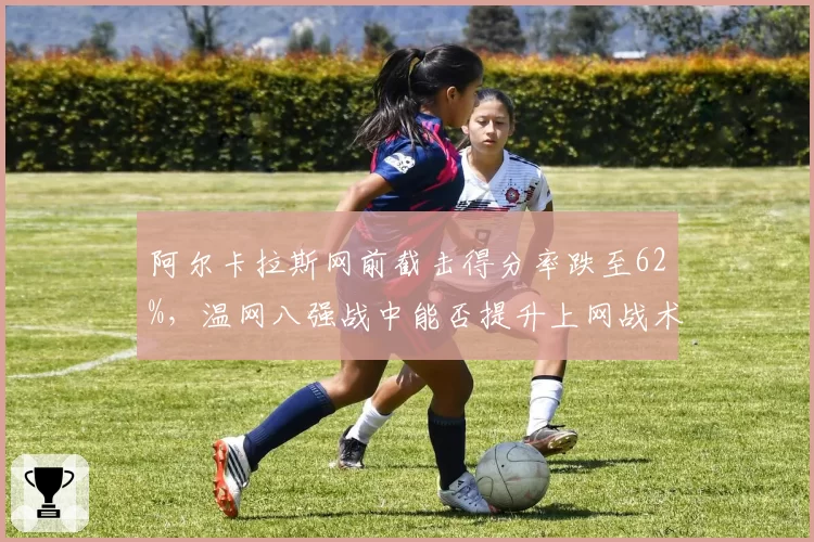 阿尔卡拉斯网前截击得分率跌至62%，温网八强战中能否提升上网战术比重？