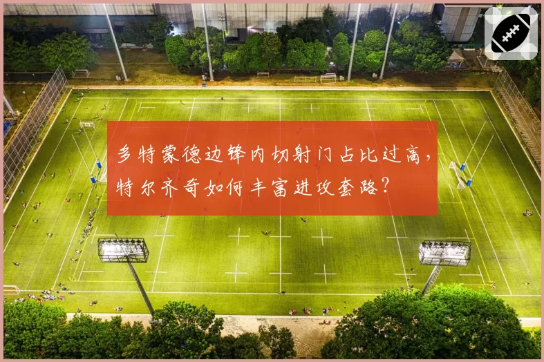 多特蒙德边锋内切射门占比过高，特尔齐奇如何丰富进攻套路？