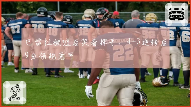 巴雷拉被嘘后笑着挥手,4-3逆转后9分领跑意甲