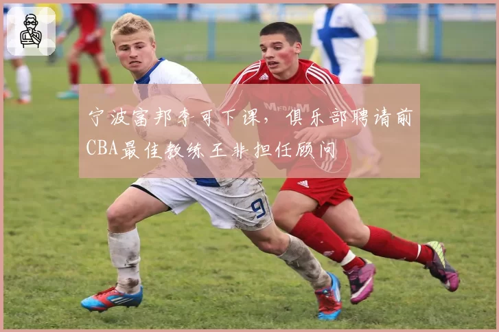 宁波富邦李可下课，俱乐部聘请前CBA最佳教练王非担任顾问