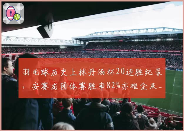 羽毛球历史上林丹汤杯20连胜纪录，安赛龙团体赛胜率82%亦难企及__br_