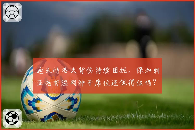 迪米特洛夫背伤持续困扰，保加利亚老将温网种子席位还保得住吗？