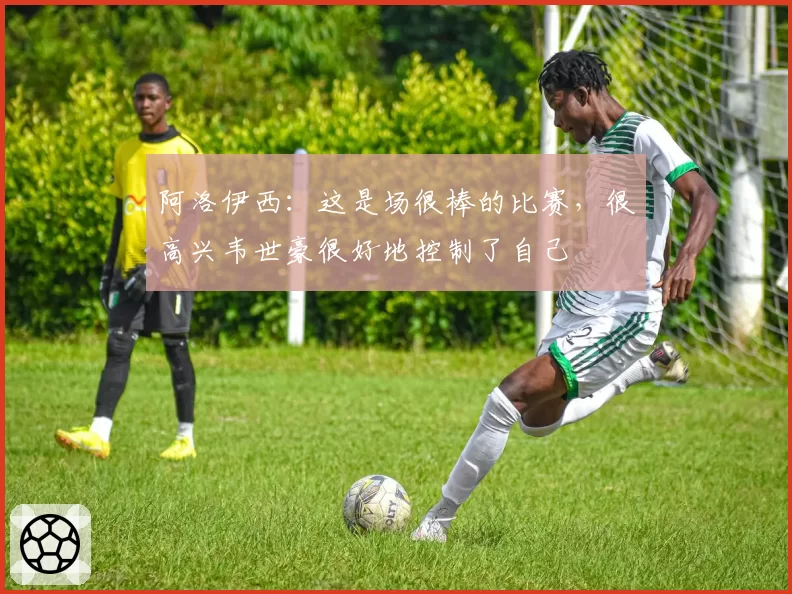 阿洛伊西：这是场很棒的比赛，很高兴韦世豪很好地控制了自己