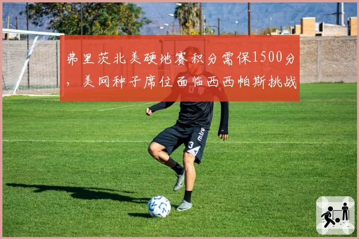 弗里茨北美硬地赛积分需保1500分，美网种子席位面临西西帕斯挑战