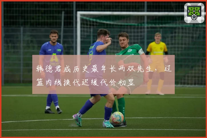 韩德君成历史最年长两双先生，辽篮内线换代迟缓代价初显