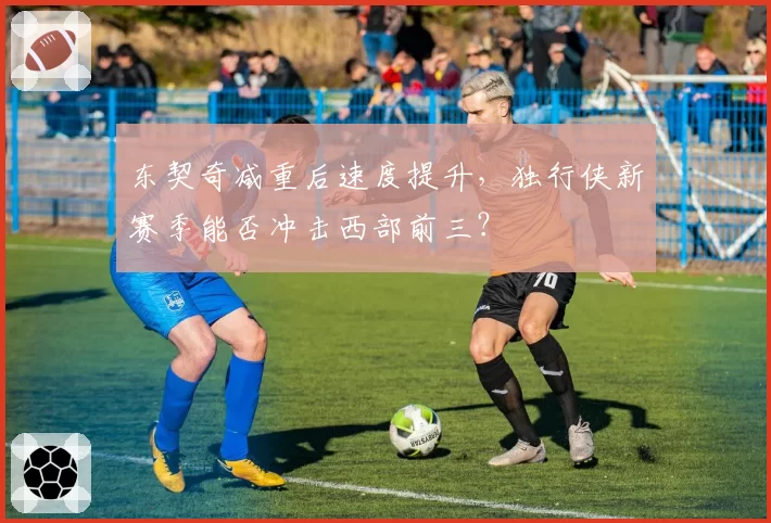 东契奇减重后速度提升，独行侠新赛季能否冲击西部前三？