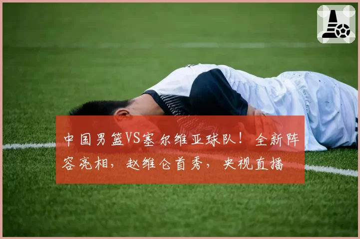中国男篮VS塞尔维亚球队！全新阵容亮相，赵维仑首秀，央视直播