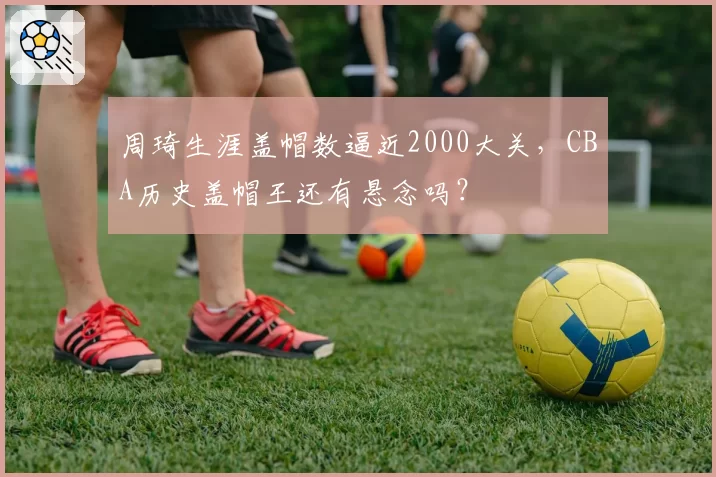 周琦生涯盖帽数逼近2000大关，CBA历史盖帽王还有悬念吗？