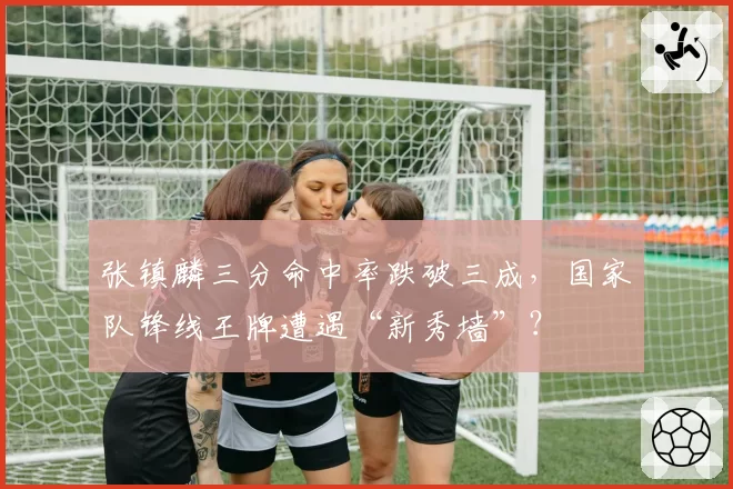 张镇麟三分命中率跌破三成，国家队锋线王牌遭遇“新秀墙”？