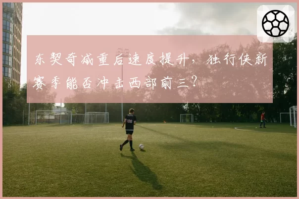东契奇减重后速度提升，独行侠新赛季能否冲击西部前三？