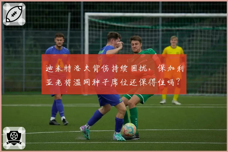 迪米特洛夫背伤持续困扰，保加利亚老将温网种子席位还保得住吗？