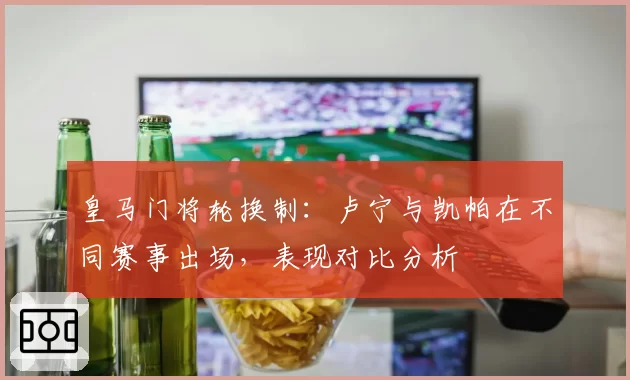 皇马门将轮换制：卢宁与凯帕在不同赛事出场，表现对比分析