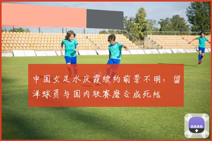 中国女足水庆霞续约前景不明，留洋球员与国内联赛磨合成死结