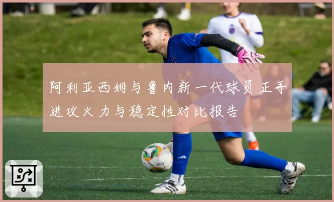 阿利亚西姆与鲁内新一代球员正手进攻火力与稳定性对比报告
