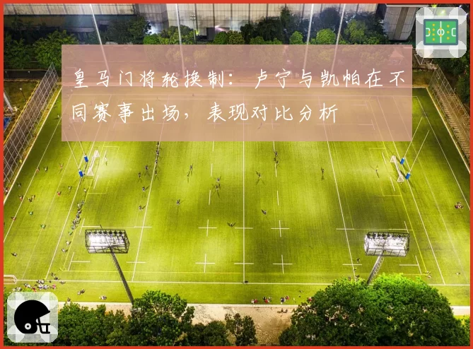 皇马门将轮换制：卢宁与凯帕在不同赛事出场，表现对比分析
