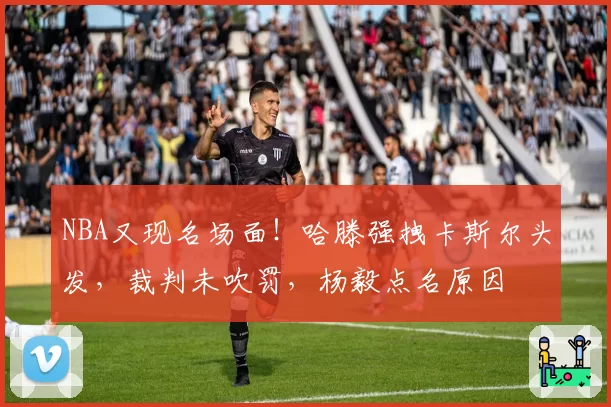 NBA又现名场面！哈滕强拽卡斯尔头发，裁判未吹罚，杨毅点名原因