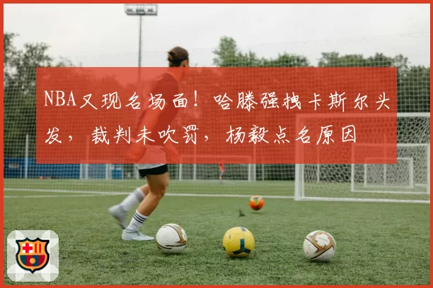 NBA又现名场面！哈滕强拽卡斯尔头发，裁判未吹罚，杨毅点名原因