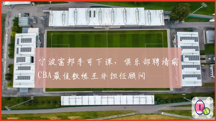 宁波富邦李可下课，俱乐部聘请前CBA最佳教练王非担任顾问