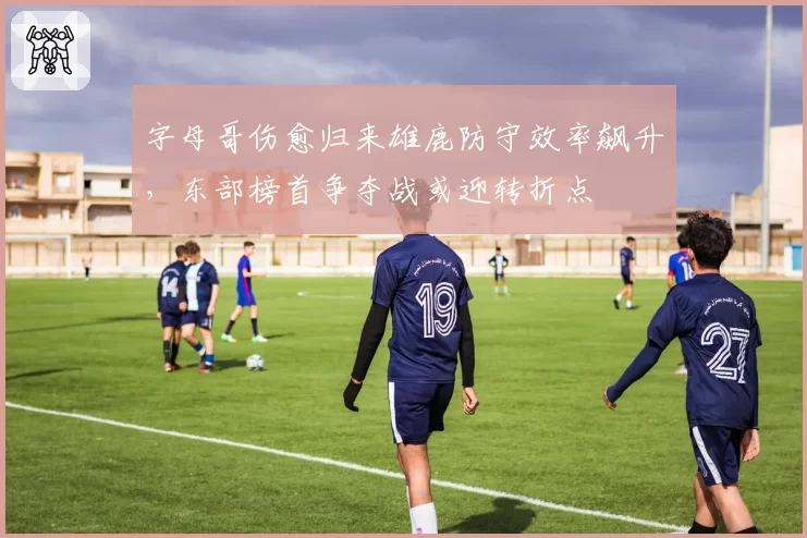 字母哥伤愈归来雄鹿防守效率飙升，东部榜首争夺战或迎转折点