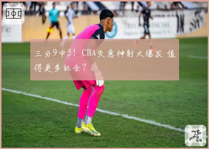 三分9中5！CBA失意神射大爆发 值得更多机会？