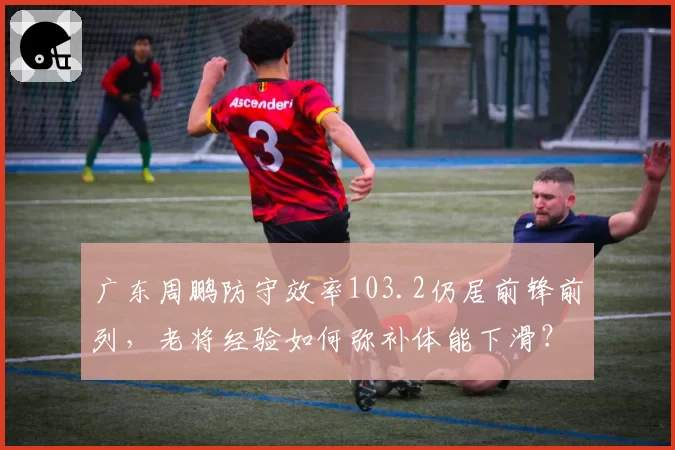 广东周鹏防守效率103.2仍居前锋前列，老将经验如何弥补体能下滑？